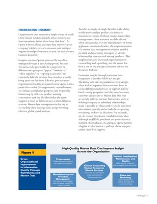 INCREASING INSIGHT                                             Another example of insight benefits is the ability
                                                               to efficiently analyze product databases to
Organizations that maintain a single source of truth
                                                               maximize revenues. Without precise master data
(their master database) nearly always understand
                                                               management, these activities are difficult and
their operations better than those that don’t. As
                                                               often unsuccessful. For the manufacturer of home
Figure 4 shows, clean, accurate data improves your
                                                               appliances mentioned earlier, the implementation
company’s ability to track, measure, and interpret
                                                               of a master data management solution enabled
organizational performance, so you can make better
                                                               product and marketing managers to identify
business decisions.
                                                               relationships between and among products. This
Imagine a ream of paper procured by an office                  insight ultimately increased opportunities for
manager through a purchasing portal. Because                   cross-selling and up-selling, and the result has
this item could potentially be categorized by                  been a rise in the average consumer sale on the
different user groups as “paper,” “stationery,”                division’s Web site.
“office supplies,” or “copying accessories,” it’s
                                                               Customer insight through customer data
extremely difficult to know how much is actually
                                                               integration is another MDM advantage.
being spent on this item. Likewise, procurement
                                                               Marketing and sales organizations, for example,
organizations looking to quantify total spend with a
                                                               often wish to segment their customer bases to
particular vendor (for negotiation, rationalization,
                                                               create differentiated services or support activity-
or contract-compliance purposes) are frequently
                                                               based costing programs, and they need accurate
hamstrung by different product naming
                                                               customer data to do so. Master data files that
conventions and the likelihood that the same
                                                               accurately reflect customer hierarchies, such as
supplier is listed in different ways within different
                                                               holding company or subsidiary relationships,
systems. Master data management is the key to
                                                               make it possible to obtain and reconcile customer
reconciling these incongruities and performing
                                                               information quickly and so make better pricing,
effective global spend analysis.
                                                               marketing, and service decisions. For example,
                                                               an electronics distributor could determine that,
                                                               although an OEM’s purchases are spread across a
                                                               number of subsidiaries, its aggregate spend justifies
                                                               a higher level of service – perhaps phone support
                                                               rather than Web support.




                                             High-Quality Master Data Can Improve Insight
  Figure 4                                              Across the Organization
                                                                                                 Product Development,
 Cross-                              Procurement                                                   Maintenance, and
 Organizational                  Enhanced spend analysis                                                Quality
                                  by supplier and product                                           SKUs can be measured
 Improvement                                                        Finance Accounting           and managed more effectively
 in Information                                                     Human Resources
 Quality Through                                                     Shared Services
 Well-Maintained                                                     Accurate and consistent
                                 Manufacturing and                    cross-organizational               Sales and
 Master Data                        Inventory                           financial reporting              Marketing
                                  Management                                                           Improved ability to
                                 Common product master                                                analyze and segment
                                 data increases insight into                                            customer groups
                                        inventory levels




                                                                                                                                SAP Insight| 7
 