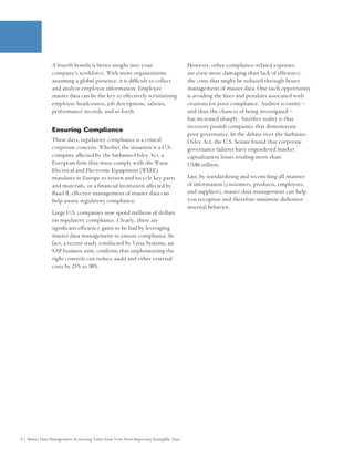 A fourth benefit is better insight into your                             However, other compliance-related expenses
                company’s workforce. With more organizations                             are even more damaging than lack of efficiency:
                assuming a global presence, it is difficult to collect                   the costs that might be reduced through better
                and analyze employee information. Employee                               management of master data. One such opportunity
                master data can be the key to effectively scrutinizing                   is avoiding the fines and penalties associated with
                employee headcounts, job descriptions, salaries,                         citations for poor compliance. Auditor scrutiny –
                performance records, and so forth.                                       and thus the chances of being investigated –
                                                                                         has increased sharply. Another reality is that
                                                                                         investors punish companies that demonstrate
                Ensuring Compliance
                                                                                         poor governance. In the debate over the Sarbanes-
                These days, regulatory compliance is a critical                          Oxley Act, the U.S. Senate found that corporate
                corporate concern. Whether the situation is a U.S.                       governance failures have engendered market
                company affected by the Sarbanes-Oxley Act, a                            capitalization losses totaling more than
                European firm that must comply with the Waste                            US$6 trillion.
                Electrical and Electronic Equipment (WEEE)
                mandates in Europe to return and recycle key parts                       Last, by standardizing and reconciling all manner
                and materials, or a financial institution affected by                    of information (customers, products, employees,
                Basel II, effective management of master data can                        and suppliers), master data management can help
                help assure regulatory compliance.                                       you recognize and therefore minimize dishonest
                                                                                         internal behavior.
                Large U.S. companies now spend millions of dollars
                on regulatory compliance. Clearly, there are
                significant efficiency gains to be had by leveraging
                master data management to ensure compliance. In
                fact, a recent study conducted by Virsa Systems, an
                SAP business unit, confirms that implementing the
                right controls can reduce audit and other external
                costs by 25% to 50%.




8 | Master Data Management: Extracting Value from Your Most Important Intangible Asset
 