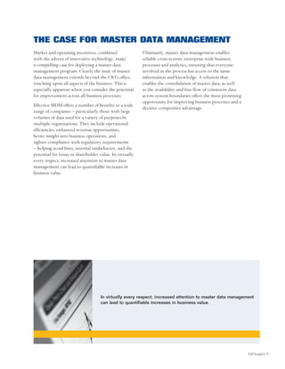 THE CASE FOR MASTER DATA MANAGEMENT
Market and operating incentives, combined                 Ultimately, master data management enables
with the advent of innovative technology, make            reliable cross-system, enterprise-wide business
a compelling case for deploying a master data             processes and analytics, ensuring that everyone
management program. Clearly the issue of master           involved in the process has access to the same
data management extends beyond the CIO’s office,          information and knowledge. A solution that
touching upon all aspects of the business. This is        enables the consolidation of master data, as well
especially apparent when you consider the potential       as the availability and free flow of consistent data
for improvement across all business processes.            across system boundaries offers the most promising
                                                          opportunity for improving business processes and a
Effective MDM offers a number of benefits to a wide
                                                          decisive competitive advantage.
range of companies – particularly those with large
volumes of data used for a variety of purposes by
multiple organizations. They include operational
efficiencies, enhanced revenue opportunities,
better insight into business operations, and
tighter compliance with regulatory requirements
– helping avoid fines, internal misbehavior, and the
potential for losses in shareholder value. In virtually
every respect, increased attention to master data
management can lead to quantifiable increases in
business value.




                                    In virtually every respect, increased attention to master data management
                                    can lead to quantifiable increases in business value.




                                                                                                                 SAP Insight| 9
 