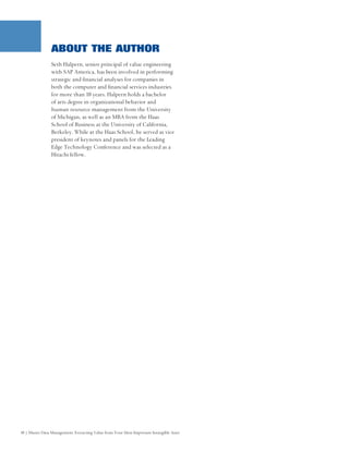 ABOUT THE AUTHOR
                Seth Halpern, senior principal of value engineering
                with SAP America, has been involved in performing
                strategic and financial analyses for companies in
                both the computer and financial services industries
                for more than 10 years. Halpern holds a bachelor
                of arts degree in organizational behavior and
                human resource management from the University
                of Michigan, as well as an MBA from the Haas
                School of Business at the University of California,
                Berkeley. While at the Haas School, he served as vice
                president of keynotes and panels for the Leading
                Edge Technology Conference and was selected as a
                Hitachi fellow.




10 | Master Data Management: Extracting Value from Your Most Important Intangible Asset
 