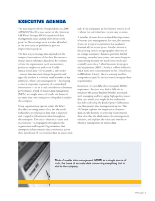 EXECUTIVE AGENDA
The vast majority (93%) of respondents in a 2006       task. True integration at the business process level
ASUG/SAP Best Practices survey of the Americas’        – where the real value lies – is not easy to attain.
SAP Users’ Group (ASUG) experienced data
                                                       A number of issues have escalated the importance
management issues during their most recent
                                                       of master data management. For one, the amount
projects. Data management was also identified
                                                       of data in a typical organization has escalated
as the root cause of problems in process
                                                       dramatically in recent years. Another reason is
improvement projects.
                                                       the growing variety and geographic diversity of
The best way to manage data depends on the             an average company’s business partners. Global
unique characteristics of the data. For instance,      sourcing, extended enterprises, and more frequent
master data is reference data about key entities       outsourcing increase the need to reconcile and
within the organization, such as customers,            centrally store data. A third incentive is mergers
products, employees, and so on. Unlike                 and acquisitions (M&A). Nearly a trillion dollars in
transactional data – for example, a sales order        M&A deals were consummated in the United States
– master data does not change frequently and           in 2005 alone. Clearly, there’s a strong need for
typically involves a relatively small number of key    companies to quickly and accurately integrate their
attributes. Master data management – developing        acquired data.
a central corporate repository of standardized
                                                       Intuitively, it’s not difficult to recognize MDM’s
information – can be a vital contributor to business
                                                       importance. But you may find it difficult to
performance. Think of master data management
                                                       articulate the actual business benefits associated
(MDM) as a single source of truth: the home of
                                                       with managing and leveraging high-quality master
accurate data concerning everything that is vital to
                                                       data. As a result, you might be less inclined or
the company.
                                                       less able to develop the kind of powerful business
Many organizations operate under the belief            case that master data management merits. This
that they are using master data, but the truth         SAP Insight explores the importance of master
is that they are relying on data that is dispersed     data and the barriers to achieving sound master
and trapped in information silos throughout            data, describes the ideal master data management
the enterprise. This data – often inaccurate and       solution, and explains the value and benefits of
inconsistent – is propagated throughout the            effective management of master data.
organization and beyond. Organizations that
attempt to achieve master data consistency across
their distributed IT environment face an unenviable




                                   Think of master data management (MDM) as a single source of
                                   truth: the home of accurate data concerning everything that is
                                   vital to the company.




                                                                                                              SAP Insight| 1
 