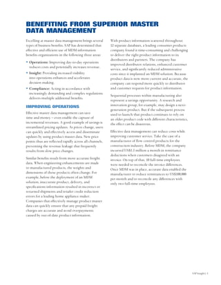 BENEFITING FROM SUPERIOR MASTER
DATA MANAGEMENT
Excelling at master data management brings several       With product information scattered throughout
types of business benefits. SAP has determined that      12 separate databases, a leading consumer products
effective and efficient use of MDM information           company found it time-consuming and challenging
benefits organizations in the following three areas:     to deliver the right product information to its
                                                         distributors and partners. The company has
  Operations: Improving day-to-day operations
                                                         improved distributor relations, enhanced customer
  reduces costs and potentially increases revenue.
                                                         service, and significantly reduced administrative
  Insight: Providing increased visibility                costs since it implanted an MDM solution. Because
  into operations enhances and accelerates               product data is now more current and accurate, the
  decision making.                                       company can respond more quickly to distributor
  Compliance: Acting in accordance with                  and customer requests for product information.
  increasingly demanding and complex regulations
                                                         Sequential processes within manufacturing also
  delivers multiple additional benefits.
                                                         represent a savings opportunity. A research and
IMPROVING OPERATIONS                                     innovation group, for example, may design a next-
                                                         generation product. But if the subsequent process
Effective master data management can save                used to launch that product continues to rely on
time and money – even enable the capture of              an older product code with different characteristics,
incremental revenues. A good example of savings is       the effect can be disastrous.
streamlined pricing updates. As prices change, users
can quickly and effectively access and disseminate       Effective data management can reduce costs while
updates by using product master data. New price          improving customer service. Take the case of a
points thus are reflected rapidly across all channels,   manufacturer of flow control products for the
preventing the revenue leakage that frequently           construction industry. Before MDM, the company
results from slow price changes.                         incurred US$1.5 million a month in remittance
                                                         deductions when customers disagreed with an
Similar benefits result from more accurate freight       invoice. On top of that, 10 full-time employees
data. When engineering enhancements are made             were needed to reconcile the invoice differences.
to manufactured products, the weights and                Once MDM was in place, accurate data enabled the
dimensions of those products often change. For           manufacturer to reduce remittances to US$100,000
example, before the deployment of an MDM                 per month and to reconcile any differences with
solution, inaccurate product, delivery, and              only two full-time employees.
specifications information resulted in incorrect or
returned shipments and retailer credit reduction
errors for a leading home appliance maker.
Companies that effectively manage product master
data can quickly ensure that any prepaid freight
charges are accurate and avoid overpayments
caused by out-of-date product information.




                                                                                                                 SAP Insight| 5
 