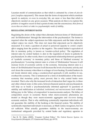 2
Lacanian model of communication as that which is animated by a form of plus-de-
jouis (‘surplus enjoyment’). This means that the forms of enjoyment which constitute
speech in analysis; or even in everyday life, are more or less than that which is
objectively needed on any given occasion. What analysts do then is to explore this
positive or negative excess to find a point of entry into the unconscious; these forms of
excess then are what is at stake in a psychoanalytic model of stability.
REGULATING INTEREST RATES
Regulating the desire of the subject then alternates between forms of ‘libidinisation’
and ‘de-libidinisation’ through the intervention of the psychoanalyst. The former is
required when the subject experiences too little enjoyment; and the latter when the
subject enjoys too much. This does not mean that enjoyment can be objectively
measured. It is more a question of actual or perceived capacity to contain complex
affects ranging from the positive to the negative. The central banker’s equivalent of
this in monetary policy is known as ‘counter-cyclical policy.’ The regulation of
interest rates by central bankers is akin to the regulation of desire in patients by
psychoanalysts. In other words, there is an important relationship between questions
of ‘symbolic economy’ in monetary policy and those of ‘libidinal economy’ in
psychoanalysis.2 Lowering interest rates is a form of ‘libidinisation’ because it will
increase levels of economic activity in the economy. Increasing interest rates is a
form of ‘de-libidinisation’ because it will decrease the levels of economic activity and
cool down the economy when there is a danger of over-heating. If central bankers do
not tweak interest rates using a countercyclical approach; it will, needless to say,
overheat the economy. This is tantamount to a form of destabilization of the macro-
economy that monetary policy must prevent; that is why central banks were
invented. That is also why the increased levels of interaction that I argue for, in these
and other clinical notes in this series, between financial analysts and psychoanalysts
will help us to build a ‘psychoanalytically informed approach’ to questions of
stability and stabilization at individual, institutional, and macroeconomic levels without
falling prey to the ‘fallacy of composition’ in macroeconomic analysis. The fallacy of
composition occurs in economic theory when micro-economic phenomena are
treated as though they were macro-economic aggregates and vice-versa during
economic analysis. That is why stabilizing systemically important individuals will
not guarantee the stability of the banking or the financial system. The stability of
systemically important individuals is necessary, as Mark Carney recognizes, but it is
not sufficient. What actually guarantees stability in the macro-economy are
institutional safeguards provided by central banks and regulatory agencies to
2 See R. W. Hafer (2005). ‘Counter Cyclical Policy,’ The Federal Reserve System: An
Encyclopaedia (Westport, CT: Greenwood Press), pp. 69-70.
 