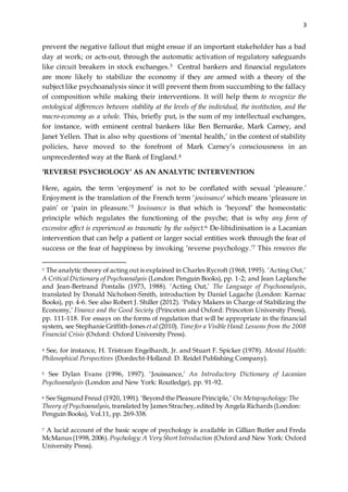3
prevent the negative fallout that might ensue if an important stakeholder has a bad
day at work; or acts-out, through the automatic activation of regulatory safeguards
like circuit breakers in stock exchanges.3 Central bankers and financial regulators
are more likely to stabilize the economy if they are armed with a theory of the
subject like psychoanalysis since it will prevent them from succumbing to the fallacy
of composition while making their interventions. It will help them to recognize the
ontological differences between stability at the levels of the individual, the institution, and the
macro-economy as a whole. This, briefly put, is the sum of my intellectual exchanges,
for instance, with eminent central bankers like Ben Bernanke, Mark Carney, and
Janet Yellen. That is also why questions of ‘mental health,’ in the context of stability
policies, have moved to the forefront of Mark Carney’s consciousness in an
unprecedented way at the Bank of England.4
‘REVERSE PSYCHOLOGY’ AS AN ANALYTIC INTERVENTION
Here, again, the term ‘enjoyment’ is not to be conflated with sexual ‘pleasure.’
Enjoyment is the translation of the French term ‘jouissance’ which means ‘pleasure in
pain’ or ‘pain in pleasure.’5 Jouissance is that which is ‘beyond’ the homeostatic
principle which regulates the functioning of the psyche; that is why any form of
excessive affect is experienced as traumatic by the subject.6 De-libidinisation is a Lacanian
intervention that can help a patient or larger social entities work through the fear of
success or the fear of happiness by invoking ‘reverse psychology.’7 This removes the
3 The analytic theory of acting out is explained in Charles Rycroft (1968, 1995). ‘Acting Out,’
A Critical Dictionary of Psychoanalysis (London: Penguin Books), pp. 1-2; and Jean Laplanche
and Jean-Bertrand Pontalis (1973, 1988). ‘Acting Out,’ The Language of Psychoanalysis,
translated by Donald Nicholson-Smith, introduction by Daniel Lagache (London: Karnac
Books), pp. 4-6. See also Robert J. Shiller (2012). ‘Policy Makers in Charge of Stabilizing the
Economy,’ Finance and the Good Society (Princeton and Oxford: Princeton University Press),
pp. 111-118. For essays on the forms of regulation that will be appropriate in the financial
system, see Stephanie Griffith-Jones et al (2010). Timefor a Visible Hand: Lessons from the 2008
Financial Crisis (Oxford: Oxford University Press).
4 See, for instance, H. Tristram Engelhardt, Jr. and Stuart F. Spicker (1978). Mental Health:
Philosophical Perspectives (Dordecht-Holland: D. Reidel Publishing Company).
5 See Dylan Evans (1996, 1997). ‘Jouissance,’ An Introductory Dictionary of Lacanian
Psychoanalysis (London and New York: Routledge), pp. 91-92.
6 See Sigmund Freud (1920, 1991). ‘Beyond the Pleasure Principle,’ On Metapsychology:The
Theory of Psychoanalysis, translated by James Strachey, edited by Angela Richards (London:
Penguin Books), Vol.11, pp. 269-338.
7 A lucid account of the basic scope of psychology is available in Gillian Butler and Freda
McManus (1998, 2006). Psychology: A Very Short Introduction (Oxford and New York: Oxford
University Press).
 