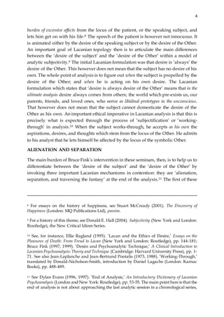 4
burden of excessive affects from the locus of the patient, or the speaking subject, and
lets him get on with his life.8 The speech of the patient is however not innocuous. It
is animated either by the desire of the speaking subject or by the desire of the Other.
An important goal of Lacanian topology then is to articulate the main differences
between the ‘desire of the subject’ and the ‘desire of the Other’ within a model of
analytic subjectivity.9 The initial Lacanian formulation was that desire is ‘always’ the
desire of the Other. This however does not mean that the subject has no desire of his
own. The whole point of analysis is to figure out when the subject is propelled by the
desire of the Other; and when he is acting on his own desire. The Lacanian
formulation which states that ‘desire is always desire of the Other’ means that in the
ultimate analysis desire always comes from others; the world which pre-exists us, our
parents, friends, and loved ones, who serve as libidinal prototypes in the unconscious.
That however does not mean that the subject cannot domesticate the desire of the
Other as his own. An important ethical imperative in Lacanian analysis is that this is
precisely what is expected through the process of ‘subjectification’ or ‘working-
through’ in analysis.10 When the subject works-through, he accepts as his own the
aspirations, desires, and thoughts which stem from the locus of the Other. He admits
to his analyst that he lets himself be affected by the locus of the symbolic Other.
ALIENATION AND SEPARATION
The main burden of Bruce Fink’s intervention in these seminars, then, is to help us to
differentiate between the ‘desire of the subject’ and the ‘desire of the Other’ by
invoking three important Lacanian mechanisms in contention: they are ‘alienation,
separation, and traversing the fantasy’ at the end of the analysis.11 The first of these
8 For essays on the history of happiness, see Stuart McCready (2001). The Discovery of
Happiness (London: MQ Publications Ltd), passim.
9 For a history of this theme, see Donald E. Hall (2004). Subjectivity (New York and London:
Routledge), the New Critical Idiom Series.
10 See, for instance, Ellie Ragland (1995). ‘Lacan and the Ethics of Desire,’ Essays on the
Pleasures of Death: From Freud to Lacan (New York and London: Routledge), pp. 144-181;
Bruce Fink (1997, 1999). ‘Desire and Psychoanalytic Technique,’ A Clinical Introduction to
Lacanian Psychoanalysis:Theory and Technique (Cambridge: Harvard University Press), pp. 1-
71. See also Jean-Laplanche and Jean-Bertrand Pontalis (1973, 1988). ‘Working-Through,’
translated by Donald-Nicholson-Smith, introduction by Daniel Lagache (London: Karnac
Books), pp. 488-489.
11 See Dylan Evans (1996, 1997). ‘End of Analysis,’ An Introductory Dictionary of Lacanian
Psychoanalysis (London and New York: Routledge), pp. 53-55. The main point here is that the
end of analysis is not about approaching the last analytic session in a chronological series,
 