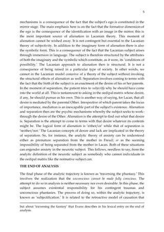 5
mechanisms is a consequence of the fact that the subject’s ego is constituted in the
mirror stage. The main emphasis here is on the fact that the formative dimension of
the ego is the consequence of the identification with an image in the mirror; this is
the most important source of alienation in Lacanian theory. This moment of
alienation cannot be wished away. It is not contingent but essential to the Lacanian
theory of subjectivity. In addition to the imaginary form of alienation there is also
the symbolic form. This is a consequence of the fact that the Lacanian subject arises
through immersion in language. The subject is therefore structured by the attributes
of both the imaginary and the symbolic which constitute, as it were, its ‘conditions of
possibility.’ The Lacanian approach to alienation then is structural. It is not a
consequence of being raised in a particular type of society. In other words, we
cannot in the Lacanian model conceive of a theory of the subject without invoking
the structural effects of alienation as well. Separation involves coming to terms with
the fact that the birth of the subject is an enactment of the desire of his or her parents.
In the moment of separation, the patient tries to subjectify why he should have come
into the world at all. This is tantamount to asking in the oedipal matrix whose desire,
if any, he should pursue as his own. This is another way of saying, for Lacan, that all
desire is mediated by the parental Other. Irrespective of which parent takes the locus
of importance, mediation is an inescapable part of the subject’s existence. Alienation
and separation then are the psychic mechanisms whereby the subject seeks to work-
through the desire of the Other. Alienation is the attempt to find out what that desire
is. Separation is the attempt to come to terms with that desire whatever its contents
might be. The logical form of alienation is ‘either/or’ while that of separation is
‘neither/nor.’ The Lacanian concepts of desire and lack are implicated in the theory
of separation. So, for instance, the analytic theory of anxiety can be understood
either as premature separation from the mother in Freud; or as the seeming
impossibility of being separated from the mother in Lacan. Both of these situations
can engender anxiety in the neurotic subject. This follows, needless to say, from the
analytic definition of the neurotic subject as somebody who cannot individuate in
the oedipal matrix like the normative subject can.
THE END OF ANALYSIS
The final phase of the analytic trajectory is known as ‘traversing the phantasy.’ This
involves the realization that the unconscious cannot be made fully conscious. The
attempt to do so in analysis is neither necessary nor even desirable. In this phase, the
subject assumes existential responsibility for his contingent traumas and
unconscious phantasies. The process of doing so, within the analytic trajectory, is
known as ‘subjectification.’ It is related to the retroactive model of causation that
but about ‘traversing the fantasy’ that Evans describes in his lexical entry on the end of
analysis.
 