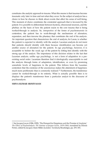 6
constitutes the analytic approach to trauma. What this means is that traumas become
traumatic only later in time and not when they occur. So the subject of analysis has a
choice in how he chooses to think about events that affect his sense of well-being.
This moment of choice constitutes the existential approach that is favoured by the
patient. It is possible to differentiate between hysteria, obsessional neurosis, and the
phobias on the basis of how the patient reacts to the core trauma that is being
worked-through in analysis. So, irrespective of the forms of psychoneurosis in
contention, the patient has to work-through the mechanisms of alienation,
separation, and then traverse the phantasy that constitutes the end of his analysis.
An important question that characterizes the end of analysis, for Lacan, is whether
the patient is expected to identify with the analyst. Lacanian analysts do not insist
that patients should identify with them because identification can become yet
another source of alienation for the patient. In ego psychology, however, it is
acceptable to bolster the weak ego of the patient by letting him identify with the
strong ego of the analyst. The importance of this decision relates to the fact that
Lacanian analysis, unlike ego psychology, is not a form of adaptation to a pre-
existing social order. Lacanians therefore find it ideologically unacceptable to end
the analysis through forms of adaptation, identification, or even by promising
unrealistic levels of happiness to the patient. This follows from the Lacanian
contention that the existence of the unconscious makes the attainment of happiness
much more problematic than is commonly realized.12 Furthermore, the transference
cannot be worked-through in its entirety. What is actually possible then is to
displace the patient’s transference from a particular analyst to the discourse of
psychoanalysis.
SHIVA KUMAR SRINIVASAN
12 See Jacques Lacan (1986, 1992). ‘The Demand for Happiness and the Promise of Analysis,’
The Ethics of Psychoanalysis: The Seminar of Jacques-Lacan, 1959-1960, translated by Dennis
Porter, edited by Jacques-Alain Miller (London: Tavistock/Routledge), pp. 291-301.
 