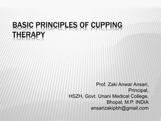 BASIC PRINCIPLES OF CUPPING
THERAPY
Prof. Zaki Anwar Ansari,
Principal,
HSZH, Govt. Unani Medical College,
Bhopal, M.P. INDIA
ansarizakipbh@gmail.com
 
