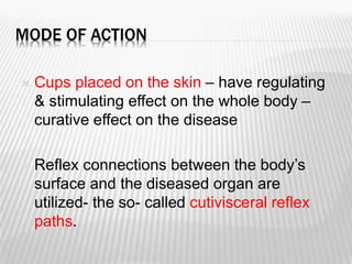 MODE OF ACTION
 Cups placed on the skin – have regulating
& stimulating effect on the whole body –
curative effect on the disease
 Reflex connections between the body’s
surface and the diseased organ are
utilized- the so- called cutivisceral reflex
paths.
 