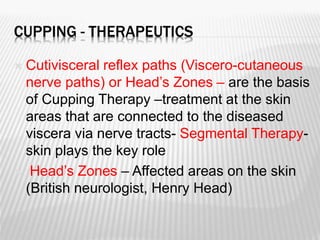 CUPPING - THERAPEUTICS
 Cutivisceral reflex paths (Viscero-cutaneous
nerve paths) or Head’s Zones – are the basis
of Cupping Therapy –treatment at the skin
areas that are connected to the diseased
viscera via nerve tracts- Segmental Therapy-
skin plays the key role
 Head’s Zones – Affected areas on the skin
(British neurologist, Henry Head)
 