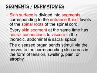SEGMENTS / DERMATOMES
 Skin surface is divided into segments
corresponding to the entrance & exit levels
of the spinal roots of the spinal cord.
 Every skin segment at the same time has
neural connections to viscera in the
thoracic, abdominal & sacral space.
 The diseased organ sends stimuli via the
nerves to the corresponding skin areas in
the form of tension, swelling, pain, or
atrophy.
 