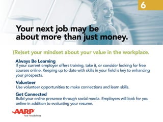 6
Your next job may be
about more than just money.
(Re)set your mindset about your value in the workplace.
Always Be Learning
If your current employer offers training, take it, or consider looking for free
courses online. Keeping up to date with skills in your field is key to enhancing
your prospects.
Volunteer
Use volunteer opportunities to make connections and learn skills.
Get Connected
Build your online presence through social media. Employers will look for you
online in addition to evaluating your resume.
 