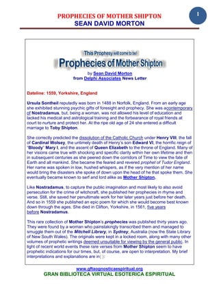 PROPHECIES OF MOTHER SHIPTON                                                1
                    SEAN DAVID MORTON




                               by Sean David Morton
                         from Delphi Associates News Letter


Dateline: 1559, Yorkshire, England

Ursula Sontheil reputedly was born in 1488 in Norfolk, England. From an early age
she exhibited stunning psychic gifts of foresight and prophecy. She was acontemporary
of Nostradamus, but, being a woman, was not allowed his level of education and
lacked his medical and astrological training and the forbearance of royal friends at
court to nurture and protect her. At the ripe old age of 24 she entered a difficult
marriage to Toby Shipton.

She correctly predicted the dissolution of the Catholic Church under Henry VIII, the fall
of Cardinal Wolsey, the untimely death of Henry’s son Edward VI, the horrific reign of
“Bloody” Mary I, and the ascent of Queen Elizabeth to the throne of England. Many of
her visions came true with shocking and specific clarity within her own lifetime and then
in subsequent centuries as she peered down the corridors of Time to view the fate of
Earth and all mankind. She became the feared and revered prophet of Tudor England.
Her name was spoken in low, hushed whispers, as if the very mention of her name
would bring the disasters she spoke of down upon the head of he that spoke them. She
eventually became known to serf and lord alike as Mother Shipton.

Like Nostradamus, to capture the public imagination and most likely to also avoid
persecution for the crime of witchcraft, she published her prophecies in rhyme and
verse. Still, she saved her penultimate work for her later years just before her death.
And so in 1559 she published an epic poem for which she would become best known
down through the ages. She died in Clifton, Yorkshire, in 1561, five years
before Nostradamus.

This rare collection of Mother Shipton’s prophecies was published thirty years ago.
They were found by a woman who painstakingly transcribed them and managed to
smuggle them out of the Mitchell Library, in Sydney, Australia (now the State Library
of New South Wales). The originals were kept in a locked room, along with many other
volumes of prophetic writings deemed unsuitable for viewing by the general public. In
light of recent world events these rare verses from Mother Shipton seem to have
prophetic indications for our times, but, of course, are open to interpretation. My brief
interpretations and explanations are in{ }:

                          www.gftaognosticaespiritual.org
         GRAN BIBLIOTECA VIRTUAL ESOTERICA ESPIRITUAL
 