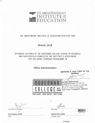 THE INDEPTNDENT INSTITI'TE OF EDUCATION CERTIFIES THAT
Sharon Jordt
ATTENDED LECTURES AT THE ROSEBANK COLLEGE SCHOOL OF BUSINESS
AND SUCCESSFULLY COMPLETED THE INSTITUTE'S ASSESSMENT
FOR THE SHORT LEARNING PROGRAMME IN
Office Administration
CERTIFIED A TRUE EOPY OF THE
ORIGINAL
N}l
F Esr.
U te48
|IOUR CHOICT . YOUR CfREER , VOIJR F|jTURE
FOR CIBM
800501 021 5086Ql o_gls_Qs _2_0_Qq
DATE
41 083854
STUDENT ID NO.
 