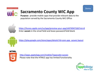Sacramento County WIC App
Purpose: provide mobile apps that provide relevant data to the
population served by the Sacramento County WIC Office
https://itunes.apple.com/us/app/preview-your-app/id474947166?mt=8
Enter sacwic in the email field and leave password field blank
https://play.google.com/store/apps/details?id=com.app_sacwic.layout
http://apps.apptology.com/mobile/?appcode=sacwic
Please note that the HTML5 app has limited functionality
Demo
 