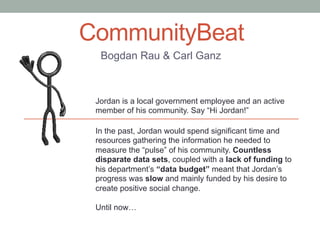 CommunityBeat
Bogdan Rau & Carl Ganz
Jordan is a local government employee and an active
member of his community. Say “Hi Jordan!”
In the past, Jordan would spend significant time and
resources gathering the information he needed to
measure the “pulse” of his community. Countless
disparate data sets, coupled with a lack of funding to
his department’s “data budget” meant that Jordan’s
progress was slow and mainly funded by his desire to
create positive social change.
Until now…
 