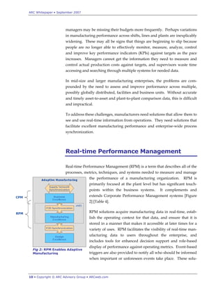 ARC Whitepaper • September 2007




                      managers may be missing their budgets more frequently. Perhaps variations
                      in manufacturing performance across shifts, lines and plants are inexplicably
                      widening. These may all be signs that things are beginning to slip because
                      people are no longer able to effectively monitor, measure, analyze, control
                      and improve key performance indicators (KPIs) against targets as the pace
                      increases. Managers cannot get the information they need to measure and
                      control actual production costs against targets, and supervisors waste time
                      accessing and searching through multiple systems for needed data.

                      In mid-size and larger manufacturing enterprises, the problems are com-
                      pounded by the need to assess and improve performance across multiple,
                      possibly globally distributed, facilities and business units. Without accurate
                      and timely asset-to-asset and plant-to-plant comparison data, this is difficult
                      and impractical.

                      To address these challenges, manufacturers need solutions that allow them to
                      see and use real-time information from operations. They need solutions that
                      facilitate excellent manufacturing performance and enterprise-wide process
                      synchronization.




                      Real-time Performance Management

                      Real-time Performance Management (RPM) is a term that describes all of the
                      processes, metrics, techniques, and systems needed to measure and manage
                                    the performance of a manufacturing organization.         RPM is
                                    primarily focused at the plant level but has significant touch-
                                    points within the business systems.       It complements and
                                    extends Corporate Performance Management systems [Figure
                                    2] [Table 4].

                                    RPM solutions acquire manufacturing data in real-time, estab-
                                    lish the operating context for that data, and ensure that it is
                                    stored in a manner that makes it accessible at later times for a
                                    variety of uses. RPM facilitates the visibility of real-time man-
                                    ufacturing data to users throughout the enterprise, and
                                    includes tools for enhanced decision support and role-based
                                    display of performance against operating metrics. Event-based
  Fig 2: RPM Enables Adaptive
  Manufacturing                     triggers are also provided to notify all who should be informed
                                    when important or unforeseen events take place. These solu-



10 • Copyright © ARC Advisory Group • ARCweb.com
 