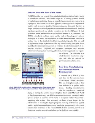 ARC Whitepaper • September 2007




                         Greater Than the Sum of the Parts
                         As RPM is rolled out beyond the original pilot implementation, higher levels
                         of benefits are obtained. Since RPM “snaps on” to existing systems, instead
                         of replacing or replicating them, an extended deployment can proceed at a
                         rapid pace. In addition, RPM is an approach that supports all categories of
                         metrics such as Assets, Quality, Manufacturing, and Cost, and therefore a
                         single solution can deliver performance benefits in all of these areas. When a
                         significant portion of one plant‟s operations are involved [Figure 4], that
                         plant sees better performance as well as better service to its customers. As
                         RPM is extended to multiple plants and the bulk of the enterprise, business
                         managers at all levels are empowered to make better decisions based on a
                         unified view of the distributed real-time manufacturing data. This can lead
                         to a quantum change in performance for any manufacturing enterprise. Each
                         plant has the information necessary to optimize its efforts in support of en-
                         terprise priorities.   Regional and corporate managers have accurate
                         information feeding their planning, allocation, risk management, and report-
                                                                    ing systems. The enterprise as a
                                                                    whole becomes much more adap-
                                                                    tive, and able to compete in
                                                                    previously unreachable areas.


                                                                    Real-time Manufacturing
                                                                    Data and Continuous
                                                                    Improvement
                                                                    A common use of RPM is to pro-
                                                                    vide data for the Measure phase
                                                                    of Six Sigma DMAIC processes.
                                                                    This can be implemented as data
                                                                    that appears in a quality dash-
Fig 5: SAP xMII Synchronizes Manufacturing Operations with          board.    Leading manufacturers
the Enterprise, in Heterogeneous Plant Floor IT Landscapes
                                                                    take this a step further. Instead of
                         trying to manage the Control phase with plans drawn up in Microsoft Word
                         or Excel documents, they use RPM to automate the control plans and notify
                         process owners in real time about events or exceptions so that they can im-
                         mediately take action.       This approach can have a huge impact in the
                         effectiveness of existing Six Sigma programs. Linking performance against
                         metrics with Continuous Improvement speeds the improvement cycle, which
                         creates more awareness of the value of RPM at other locations, as well as a
                         functional baseline so new installations can be deployed more quickly.



   14 • Copyright © ARC Advisory Group • ARCweb.com
 