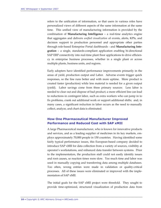 ARC Whitepaper • September 2007




                      refers to the unification of information, so that users in various roles have
                      personalized views of different aspects of the same information at the same
                      time. This unified view of manufacturing information is provided by the
                      combination of Manufacturing Intelligence – a real-time analytics engine
                      that aggregates and delivers unified visualization of events, alerts, KPIs, and
                      decision support to production personnel and appropriate other parties
                      through role-based Enterprise Portal dashboards - and Manufacturing Inte-
                      gration – a single, standards-compliant application enabling bi-directional
                      SAP ERP connectivity into real-time plant floor applications to drive efficien-
                      cy in enterprise business processes, whether in a single plant or across
                      multiple plants, business units, and regions.

                      Early adopters have identified performance improvements primarily in the
                      areas of yield, production output and Labor. Adverse events trigger quick
                      responses, so the line runs better and with more uptime. More product is
                      created faster (production) while less material is needed for a given output
                      (yield).    Labor savings come from three primary sources:       Less labor is
                      needed to clear out and dispose of bad product; a more efficient line can lead
                      to reductions in contingent labor, such as extra workers who can jump in to
                      fix problems, crank out additional work or support additional shifts; and, in
                      many cases, a significant reduction in labor occurs as the need to manually
                      collect, analyze, and chart data is eliminated.


                      How One Pharmaceutical Manufacturer Improved
                      Performance and Reduced Cost with SAP xMII
                      A large Pharmaceutical manufacturer, who is known for innovative products
                      and services, and as a leading supplier of medicines in its key markets, em-
                      ploys approximately 70,000 people in 150 countries. Having identified some
                      fairly typical performance issues, this European-based company decided to
                      introduce SAP xMII for data collection from a variety of sources, visibility at
                      operator‟s workstations, and enhanced data transfer between systems. Prior
                      to the implementation, the production staff could not easily identify issues
                      and root causes, so reaction times were slow. Too much time and labor was
                      used in manually copying and transferring data among multiple databases.
                      Too often, wrong entries were made in validation or quality-critical
                      processes. All of these issues were eliminated or improved with the imple-
                      mentation of SAP xMII.

                      The initial goals for the SAP xMII project were threefold. They sought to
                      provide time-optimized, structured visualization of production data from



16 • Copyright © ARC Advisory Group • ARCweb.com
 