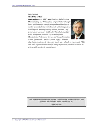 ARC Whitepaper • September 2007




                      Greg Gorbach
                      About the Author:
                      Greg Gorbach: As ARC‟s Vice President, Collaborative
                      Manufacturing and Architecture, Greg Gorbach is a thought
                      leader in Collaborative Manufacturing and provides clients in a
                      number of manufacturing vertical markets with strategic advice
                      in dealing with boundary-crossing business processes. Greg’s
                      primary areas of focus are Collaborative Manufacturing, Oper-
                      ations Management, Business Process Management,
                      Manufacturing Performance Services, and the synchronization
                      of plant systems with CRM, ERP, PLM, Supply Chain and
                      other business systems. He brings over twenty years of hands-on experience to ARC,
                      with direct experience within manufacturing organizations, as well as extensive ex-
                      perience with suppliers to manufacturers.




                       This paper was commissioned by SAP. For additional information about SAP
                                      products and services, please contact SAP at:

                                                        www.sap.com




2 • Copyright © ARC Advisory Group • ARCweb.com
 