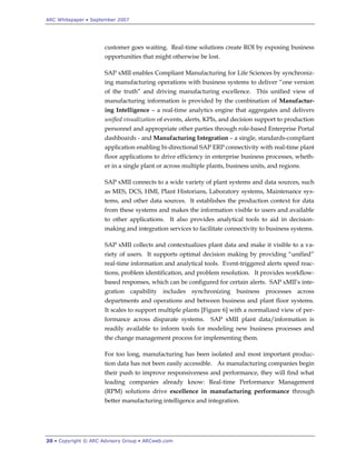 ARC Whitepaper • September 2007




                      customer goes waiting. Real-time solutions create ROI by exposing business
                      opportunities that might otherwise be lost.

                      SAP xMII enables Compliant Manufacturing for Life Sciences by synchroniz-
                      ing manufacturing operations with business systems to deliver “one version
                      of the truth” and driving manufacturing excellence. This unified view of
                      manufacturing information is provided by the combination of Manufactur-
                      ing Intelligence – a real-time analytics engine that aggregates and delivers
                      unified visualization of events, alerts, KPIs, and decision support to production
                      personnel and appropriate other parties through role-based Enterprise Portal
                      dashboards - and Manufacturing Integration – a single, standards-compliant
                      application enabling bi-directional SAP ERP connectivity with real-time plant
                      floor applications to drive efficiency in enterprise business processes, wheth-
                      er in a single plant or across multiple plants, business units, and regions.

                      SAP xMII connects to a wide variety of plant systems and data sources, such
                      as MES, DCS, HMI, Plant Historians, Laboratory systems, Maintenance sys-
                      tems, and other data sources. It establishes the production context for data
                      from these systems and makes the information visible to users and available
                      to other applications. It also provides analytical tools to aid in decision-
                      making and integration services to facilitate connectivity to business systems.

                      SAP xMII collects and contextualizes plant data and make it visible to a va-
                      riety of users. It supports optimal decision making by providing “unified”
                      real-time information and analytical tools. Event-triggered alerts speed reac-
                      tions, problem identification, and problem resolution. It provides workflow-
                      based responses, which can be configured for certain alerts. SAP xMII‟s inte-
                      gration capability includes synchronizing business processes across
                      departments and operations and between business and plant floor systems.
                      It scales to support multiple plants [Figure 6] with a normalized view of per-
                      formance across disparate systems.       SAP xMII plant data/information is
                      readily available to inform tools for modeling new business processes and
                      the change management process for implementing them.

                      For too long, manufacturing has been isolated and most important produc-
                      tion data has not been easily accessible. As manufacturing companies begin
                      their push to improve responsiveness and performance, they will find what
                      leading companies already know: Real-time Performance Management
                      (RPM) solutions drive excellence in manufacturing performance through
                      better manufacturing intelligence and integration.




20 • Copyright © ARC Advisory Group • ARCweb.com
 