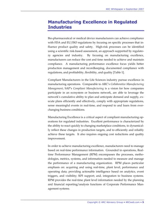 ARC Whitepaper • September 2007




Manufacturing Excellence in Regulated
Industries

Bio-pharmaceutical or medical device manufacturers can achieve compliance
with FDA and EU/ISO regulations by focusing on specific processes that in-
fluence product quality and safety. High-risk processes can be identified
using a scientific risk-based assessment, an approach supported by regulato-
ry agencies and industry.         By focusing on manufacturing excellence,
manufacturers can reduce the cost and time needed to achieve and maintain
compliance. A manufacturing performance excellence focus yields better
production management and recordkeeping, documented compliance with
regulations, and profitability, flexibility, and quality [Table 1].

Compliant Manufacturers in the Life Sciences industry pursue excellence in
manufacturing operations. Comparable to ARC‟s Collaborative Manufacturing
Management, SAP‟s Compliant Manufacturing is a vision for how companies
participate in an ecosystem or business network, are able to leverage the
network‟s cumulative ability to plan and anticipate demand and supply, ex-
ecute plans efficiently and effectively, comply with appropriate regulations,
sense meaningful events in real-time, and respond to and learn from ever-
changing business conditions.

Manufacturing Excellence is a critical aspect of compliant manufacturing op-
erations for regulated industries. Excellent performance is characterized by
the ability to react quickly to changing marketplace conditions, to dynamical-
ly reflect these changes in production targets, and to efficiently and reliably
achieve these targets. It also requires ongoing cost reductions and quality
improvement.

In order to achieve manufacturing excellence, manufacturers need to manage
based on real-time performance information. Grounded in operations, Real-
time Performance Management (RPM) encompasses the processes, metho-
dologies, metrics, systems, and information needed to measure and manage
the performance of a manufacturing organization. RPM places particular
emphasis on: acquiring and using real-time, plant level, performance and
operating data; providing actionable intelligence based on analytics, event
triggers, and visibility; KPI support; and, integration to business systems.
RPM provides the real-time plant level information needed by the planning
and financial reporting/analysis functions of Corporate Performance Man-
agement systems.



                                  Copyright © ARC Advisory Group • ARCweb.com • 5
 