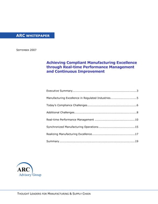 ARC WHITEPAPER


SEPTEMBER 2007




                   Achieving Compliant Manufacturing Excellence
                   through Real-time Performance Management
                   and Continuous Improvement




                   Executive Summary .....................................................................3

                   Manufacturing Excellence in Regulated Industries ............................5

                   Today’s Compliance Challenges .....................................................6

                   Additional Challenges...................................................................8

                   Real-time Performance Management ........................................... 10

                   Synchronized Manufacturing Operations ....................................... 15

                   Realizing Manufacturing Excellence .............................................. 17

                   Summary ................................................................................. 19




THOUGHT LEADERS FOR MANUFACTURING & SUPPLY CHAIN
 