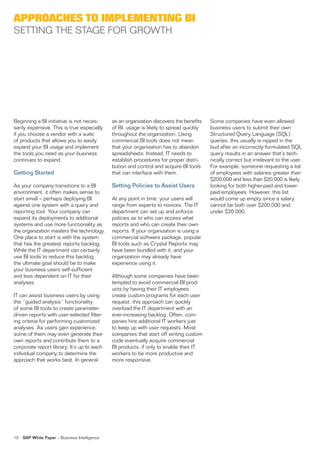 aPProaches to imPlementing Bi
seTTinG The sTaGe for GroWTh




Beginning a Bi initiative is not neces-        as an organization discovers the benefits   some companies have even allowed
sarily expensive. This is true especially      of Bi, usage is likely to spread quickly    business users to submit their own
if you choose a vendor with a suite            throughout the organization. using          structured Query language (sQl)
of products that allows you to easily          commercial Bi tools does not mean           queries; this usually is nipped in the
expand your Bi usage and implement             that your organization has to abandon       bud after an incorrectly formulated sQl
the tools you need as your business            spreadsheets. instead, iT needs to          query results in an answer that’s tech-
continues to expand.                           establish procedures for proper distri-     nically correct but irrelevant to the user.
                                               bution and control and acquire Bi tools     for example, someone requesting a list
Getting Started                                that can interface with them.               of employees with salaries greater than
                                                                                           $200,000 and less than $20,000 is likely
as your company transitions to a Bi            Setting Policies to Assist Users            looking for both higher-paid and lower-
environment, it often makes sense to                                                       paid employees. however, this list
start small – perhaps deploying Bi             at any point in time, your users will       would come up empty since a salary
against one system with a query and            range from experts to novices. The iT       cannot be both over $200,000 and
reporting tool. Your company can               department can set up and enforce           under $20,000.
expand its deployments to additional           policies as to who can access what
systems and use more functionality as          reports and who can create their own
the organization masters the technology.       reports. if your organization is using a
one place to start is with the system          commercial software package, popular
that has the greatest reports backlog.         Bi tools such as Crystal reports may
While the iT department can certainly          have been bundled with it, and your
use Bi tools to reduce this backlog,           organization may already have
the ultimate goal should be to make            experience using it.
your business users self-sufficient
and less dependent on iT for their             although some companies have been
analyses.                                      tempted to avoid commercial Bi prod-
                                               ucts by having their iT employees
iT can assist business users by using          create custom programs for each user
the “guided analysis” functionality            request, this approach can quickly
of some Bi tools to create parameter-          overload the iT department with an
driven reports with user-selected filter-      ever-increasing backlog. often, com-
ing criteria for performing customized         panies hire additional iT workers just
analyses. as users gain experience,            to keep up with user requests. Most
some of them may even generate their           companies that start off writing custom
own reports and contribute them to a           code eventually acquire commercial
corporate report library. it’s up to each      Bi products, if only to enable their iT
individual company to determine the            workers to be more productive and
approach that works best. in general,          more responsive.




10   SAP White Paper – Business intelligence
 