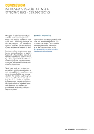 conclusion
iMProveD analYsis for More
effeCTive Business DeCisions




Managers have the responsibility to             For More Information
make the best decisions possible,
based upon the data available to them           To learn more about how products from
at the time. if their ability to analyze this   saP and Business objects, an saP
data and transform it into useful infor-        company, can support your business
mation is improved, the overall quality         intelligence initiatives, please call
of their decisions will improve as well.        your saP representative, or visit
                                                www.businessobjects.com/product
Business intelligence provides a spec-          /platforms/midmarket.asp.
trum of tools and solutions to support
this aim. it’s the underlying technology
behind more effective decision making.
By helping align individual and depart-
mental efforts with overall corporate
strategies, it should lead to improved
organizational results.

While many small and midsize com-
panies have relied on spreadsheets as
their primary Bi tool, most of them have
come to realize that this is a stopgap
solution. This is not to say that spread-
sheets should be abandoned; rather,
they should be a part of an organiza-
tion’s Bi tool set. The key is to choose
the right commercial Bi product suite
that integrates with spreadsheet
environments while supporting your
long-term growth.




                                                                                        SAP White Paper – Business intelligence   13
 