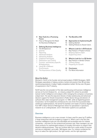 4   New Tools for a Promising              9   The Benefits of BI
     Future
 4   how to recognize the need             10   Approaches to Implementing BI
     for Business intelligence             10   Getting started
                                           10   setting Policies to assist users
 5   Defining Business Intelligence
 5   The Bi spectrum                       11   What to Look for in BI Products
 5   Queries                               11   Key factors in Product Choice
 5   reporting                             11   Keeping options open
 5   advanced analysis                     11   supporting users
 6   interactive analysis
 6   Graphical Techniques                  12   What to Look for in a BI Vendor
 7   Distribution and Control              12   Key factors in vendor Choice
 7   function- and industry-specific       12   Thinking ahead
     Bi applications                       12   Preparing for Growth
 8   using Bi in Different
     environments                          13   Conclusion
 8   The importance of Data Quality        13   for More information



About the Author
Michael a. schiff is the founder and principal analyst of Mas strategies. Mas
strategies specializes in helping vendors market and position their Bi and data
warehousing products in today’s highly competitive market. he has over 30 years
of experience in the iT industry.

schiff was the vice president of the data warehousing and business intelligence
service at Current analysis inc., an industry analyst firm where he provided
tactical market intelligence and analysis while managing the company’s e-business
analyst team. he was the executive director of data warehousing and advanced
decision support for oracle Corporation’s Public sector Group and director of
software aG’s data management program. in 1984, while at Digital equipment
Corporation, he formulated the architecture for one of the first successful data
warehouse implementations. he earned his bachelor and master of science degrees
from MiT’s sloan school of Management where he specialized in operations
research as an undergraduate, and in information systems as a graduate.


Overview

Business intelligence is not a new concept; it’s been used for years by iT staffers
in large enterprises with the budgets to support it. What’s new is the fact that
business intelligence tools are now affordable and accessible even for midsize
companies – and even for the nontechnical business user. now managers can use
these products for sophisticated analysis of complex information to support their
decision-making processes. They can combine data from a wide variety of sources
and see an integrated, up-to-date, 360-degree view. for midsize companies the
key is to select the right product, the right vendor, and the right approach.
 