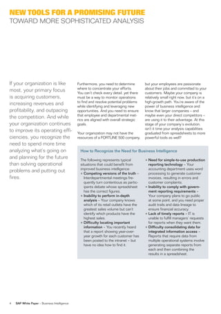 new tools for a Promising future
ToWarD More soPhisTiCaTeD analYsis




if your organization is like                  furthermore, you need to determine         but your employees are passionate
                                              where to concentrate your efforts.         about their jobs and committed to your
most, your primary focus                      You can’t check every detail, yet there    customers. Maybe your company is
is acquiring customers,                       must be a way to monitor operations        relatively small right now, but it’s on a
                                              to find and resolve potential problems     high-growth path. You’re aware of the
increasing revenues and                       while identifying and leveraging new       power of business intelligence and
profitability, and outpacing                  oppor tunities. and you need to ensure     know that larger companies – and
                                              that employee and departmental met-        maybe even your direct competitors –
the competition. and while                    rics are aligned with overall strategic    are using it to their advantage. at this
your organization continues                   goals.                                     stage of your company’s evolution,
                                                                                         isn’t it time your analysis capabilities
to improve its operating effi-                Your organization may not have the         graduated from spreadsheets to more
ciencies, you recognize the                   resources of a forTune 500 company,        powerful tools as well?
need to spend more time
analyzing what’s going on                       How to Recognize the Need for Business Intelligence
and planning for the future                     The following represents typical         • Need for simple-to-use production
than solving operational                        situations that could benefit from         reporting technology – Your
                                                improved business intelligence:            accounting department uses word
problems and putting out                        • Competing versions of the truth –        processing to generate customer
fires.                                            interdepartmental meetings fre-          invoices, resulting in errors and
                                                  quently turn contentious as partic-      customer complaints.
                                                  ipants debate whose spreadsheet        • Inability to comply with govern-
                                                  has the correct figures.                 ment reporting requirements –
                                                • Inability to perform in-depth            Your company plans to go public
                                                  analysis – Your company knows            at some point, and you need proper
                                                  which of its retail outlets have the     audit trails and data lineage to
                                                  greatest sales volume but can’t          ensure financial accuracy.
                                                  identify which products have the       • Lack of timely reports – iT is
                                                  highest sales.                           unable to fulfill managers’ requests
                                                • Difficulty locating important            for reports when they want them.
                                                  information – You recently heard       • Difficulty consolidating data for
                                                  that a report showing year-over-         integrated information access –
                                                  year growth for each customer has        reports that require data from
                                                  been posted to the intranet – but        multiple operational systems involve
                                                  have no idea how to find it.             generating separate reports from
                                                                                           each and then combining the
                                                                                           results in a spreadsheet.




4   SAP White Paper – Business intelligence
 