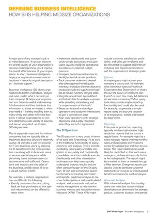 Defining Business intelligence
hoW Bi is helPinG MiDsize orGanizaTions




a major part of any manager’s job is         • implement dashboards and score-             include customer satisfaction, profit-
to make decisions. if you can improve          cards to help executives and super-         ability, and sales per employee and
the overall quality of your organization’s     visors quickly recognize operational        be monitored to support alignment of
decision-making process, you’ll improve        exceptions or potential budget              individual and departmental metrics
the overall effectiveness of your organi-      overruns                                    and the organization’s strategic goals.
zation. in short, business intelligence      • Compare departmental turnover to
helps your organization make smarter           identify potential morale problems          Queries
decisions – hence its original description   • Track customer orders and desired           a simple query might access your
as “decision support.”                         ship dates against finished goods           company’s data to ask, for example,
                                               inventory, and adjust the manufacturing     what were total sales to Plushrock
Business intelligence (Bi) allows orga-        production cycle and supply chain logis-    Corporation last December? or what’s
nizations to better understand, analyze,       tics to reduce inventory carrying costs     the current salary of employee Dan
and even predict what’s occurring in         • integrate operational, spreadsheet,         evans? or even how many aa batteries
their company. Bi helps your organiza-         and historic data for analysis purposes,    do we have in inventory? Most query
tion turn data into useful and meaning-        while providing consistency and             tools also provide simple reporting
ful information and then distribute this       “a single version of the truth”             functionality and could also be used,
information to those who need it, when       • Better understand and analyze               for example, to generate a simple
they need it – thereby enabling them to        operations and customer interactions        report listing the accrued vacation
make timely and better-informed deci-          to gain a competitive edge                  of all employees, sorted and totaled
sions. it allows organizations to com-       • align daily operations with strategic       by department.
bine data from a wide variety of sources       objectives and quickly recognize
and see an integrated, up-to-date,             when they are not in agreement              reporting
360-degree view.                                                                           enterprise or production reporting
                                             The BI Spectrum                               typically involves high-volume, high-
This is especially important for midsize                                                   resolution reports that are run on a
companies that are typically able to         The Bi spectrum is very broad in terms        regular basis. an example might be a
implement business decisions relatively      of its tools and functionality. at its core   sales manager report showing monthly
quickly. Bi provides a win-win solution      is the traditional functionality of query,    sales and associated commissions
for iT and business users by allowing        reporting, and analysis. This is comple-      sorted by salesperson and then by cus-
the iT department to be more produc-         mented by data quality and data inte-         tomer. The report distribution would
tive in working with its business users      gration to accurately and consistently        likely be controlled so that each sales
to service special requests, while           consolidate data from multiple sources.       manager could see entries only for his
permitting these business users to           Dashboards and other visualization            or her salespeople. The report might
become more self-sufficient. opera-          techniques can help users quickly             be e-mailed to them or viewed through
tions and analysis are two sides of          understand analysis results and are           a Web browser. enterprise reports can
the business, and Bi allows iT to be         often considered part of the Bi spec-         also be used to generate customer
a valued partner in both.                    trum. Bi can also encompass search            statements or invoices or individualized
                                             functionality for locating information        benefit summaries for each employee.
for example, a midsize organization          and reports, predictive analysis to dis-
can use Bi to do the following:              cover hidden patterns and enable what-if      advanced analysis
• identify customers that are cutting        analysis, and scorecards and perfor-          With advanced analysis functionality,
  back on their purchases so that spe-       mance management to help monitor              users can view data across multiple
  cial inducements can be offered to         business metrics and key performance          classifications or dimensions (for example,
  retain them                                indicators (KPis). These KPis might           product, customer, location, time period,




                                                                                             SAP White Paper – Business intelligence   5
 