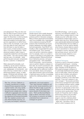 and salesperson). They can slice and            interactive analysis                          Core Bi technology – such as query,
dice the data to look at various combi-         simple reports were initially designed        reporting, and interactive analysis – is
nations, such as the sales in each              for passive viewing, while advanced           used to view or analyze what is or has
region for December or which products           products perform interactive analyses.        already occurred, while data mining
each customer purchased last year.              Many of these advanced functionalities        and predictive analysis allow users to
advanced analysis functionality also            were once available only in specialized       predict what may occur. Bi technology
permits organizations to define hierar-         online analytical processing (olaP)           uses sophisticated statistical techniques
chies so that, for example, a user could        products that involved the use of pro-        to find relationships that are hidden or
first view sales for each region and            prietary databases and highly skilled         not obvious. it can be used to identify
then drill down to view the sales in            technical specialists. now olaP func-         which factors closely relate to custom-
each country, of each product in each           tionality is often incorporated into query    er churn and attrition or which factors
store, or for each salesperson. These           and analysis tools. Thus, business            (a prospect’s income, education, age,
advanced analytics make it easy to              users can perform interactive analysis        last purchase amount, and so forth)
compare the results from one time period        and, for example, click on a number in        were most closely related to a suc-
with another – this July’s product sales        a report to drill down to and analyze the     cessful response in a marketing
with last July’s, for example – while           underlying details. effective Bi should       campaign.
performing year-over-year comparisons           be an interactive process, and query
by store, customer, or salesperson.             and analysis tools – with embedded            Graphical Techniques
                                                olaP functionality – permit business          a picture is worth a thousand numbers,
other advanced functionality, such              users to perform dynamic analyses on          and graphical techniques – including
as filtering, can be used to include or         their data. as most iT practitioners will     dashboards – strongly complement the
exclude specific stores, regions, prod-         attest, users requesting a static report      other members of the Bi spectrum.
ucts, salespeople, or time periods – and        will typically ask for additional modifica-   With graphical gauges analogous to
look at the top or bottom best- or worst-       tions and details. Query and analysis         an automobile dashboard and symbols
performing products, stores, or sales-          tools allow business users to formulate       such as traffic lights, where red repre-
people. Combined with drill-down, slice-        a high-level query and then immediately       sents an alert condition and yellow a
and-dice, and filtering functionality, this     explore the underlying details on their       warning, users can quickly identify
is a powerful multidimensional analysis.        own.                                          exception conditions. it has often been
                                                                                              said that “if you can’t measure it, you
                                                                                              can’t manage it.” scorecards and other
    star Trac, of irvine, California, is        dashboards, and visual analytics.             performance management tools enable
    a midsize manufacturer of quality           “fast, easy business intelligence will        you to establish business metrics, update
    physical fitness equipment serving          save us time, boost productivity, and         and monitor the results, and communi-
    a global market. like many rapidly          deliver the data to help us grow the          cate them as appropriate so that minor
    growing companies, its data was             business,” says Jeff Kuckenbaker,             problems can be identified early on and
    spread across multiple silos, making        senior director of information sys-           corrective action quickly taken. Dash-
    it difficult to aggregate and reconcile     tems. “We’ll use Businessobjects              boards are frequently used to display
    to facilitate decision making and align     edge to deliver information across            performance metrics and can allow
    key objectives and business processes.      the company so everyone can better            users to drill down from the visual
    star Trac needed a product suite            understand how to execute our                 image to view the underlying detail.
    that offered flexible reporting, ad         strategies for growth.”                       other visualization techniques include
    hoc query and analysis, interactive                                                       “slider bars” that allow a user to
                                                                                              perform what-if analyses and, for




6     SAP White Paper – Business intelligence
 