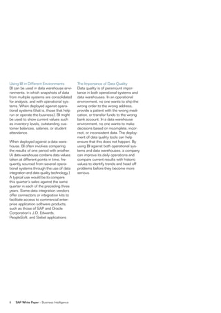 using Bi in Different environments            The importance of Data Quality
Bi can be used in data warehouse envi-        Data quality is of paramount impor-
ronments, in which snapshots of data          tance in both operational systems and
from multiple systems are consolidated        data warehouses. in an operational
for analysis, and with operational sys-       environment, no one wants to ship the
tems. When deployed against opera-            wrong order to the wrong address,
tional systems (that is, those that help      provide a patient with the wrong medi-
run or operate the business), Bi might        cation, or transfer funds to the wrong
be used to show current values such           bank account. in a data warehouse
as inventory levels, outstanding cus-         environment, no one wants to make
tomer balances, salaries, or student          decisions based on incomplete, incor-
attendance.                                   rect, or inconsistent data. The deploy-
                                              ment of data quality tools can help
When deployed against a data ware-            ensure that this does not happen. By
house, Bi often involves comparing            using Bi against both operational sys-
the results of one period with another.       tems and data warehouses, a company
(a data warehouse contains data values        can improve its daily operations and
taken at different points in time, fre-       compare current results with historic
quently sourced from several opera-           values to identify trends and head off
tional systems through the use of data        problems before they become more
integration and data quality technology.)     serious.
a typical use would be to compare
this quarter’s sales against the same
quarter in each of the preceding three
years. some data integration vendors
offer connectors or integration kits to
facilitate access to commercial enter-
prise application software products,
such as those of saP and oracle
Corporation’s J.D. edwards,
Peoplesoft, and siebel applications.




8   SAP White Paper – Business intelligence
 