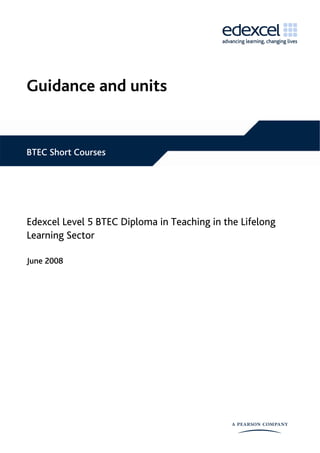 Guidance and units


BTEC Short Courses




Edexcel Level 5 BTEC Diploma in Teaching in the Lifelong
Learning Sector

June 2008
 
