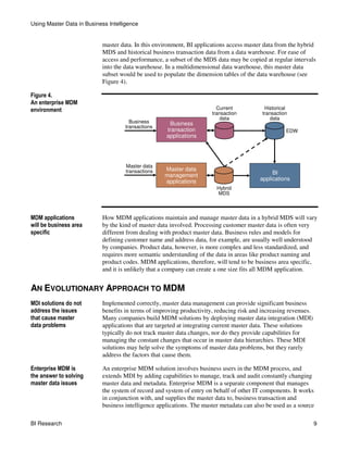 Using Master Data in Business Intelligence


                           master data. In this environment, BI applications access master data from the hybrid
                           MDS and historical business transaction data from a data warehouse. For ease of
                           access and performance, a subset of the MDS data may be copied at regular intervals
                           into the data warehouse. In a multidimensional data warehouse, this master data
                           subset would be used to populate the dimension tables of the data warehouse (see
                           Figure 4).

Figure 4.
An enterprise MDM
environment                                                             Current            Historical
                                                                      transaction         transaction
                                                                          data                data
                                       Business      Business
                                     transactions
                                                    transaction                                     EDW
                                                    applications




                                     Master data
                                     transactions   Master data
                                                    management                                BI
                                                    applications                         applications
                                                                        Hybrid
                                                                        MDS



MDM applications           How MDM applications maintain and manage master data in a hybrid MDS will vary
will be business area      by the kind of master data involved. Processing customer master data is often very
specific                   different from dealing with product master data. Business rules and models for
                           defining customer name and address data, for example, are usually well understood
                           by companies. Product data, however, is more complex and less standardized, and
                           requires more semantic understanding of the data in areas like product naming and
                           product codes. MDM applications, therefore, will tend to be business area specific,
                           and it is unlikely that a company can create a one size fits all MDM application.


AN EVOLUTIONARY APPROACH TO MDM
MDI solutions do not       Implemented correctly, master data management can provide significant business
address the issues         benefits in terms of improving productivity, reducing risk and increasing revenues.
that cause master          Many companies build MDM solutions by deploying master data integration (MDI)
data problems              applications that are targeted at integrating current master data. These solutions
                           typically do not track master data changes, nor do they provide capabilities for
                           managing the constant changes that occur in master data hierarchies. These MDI
                           solutions may help solve the symptoms of master data problems, but they rarely
                           address the factors that cause them.

Enterprise MDM is          An enterprise MDM solution involves business users in the MDM process, and
the answer to solving      extends MDI by adding capabilities to manage, track and audit constantly changing
master data issues         master data and metadata. Enterprise MDM is a separate component that manages
                           the system of record and system of entry on behalf of other IT components. It works
                           in conjunction with, and supplies the master data to, business transaction and
                           business intelligence applications. The master metadata can also be used as a source

BI Research                                                                                                      9
 
