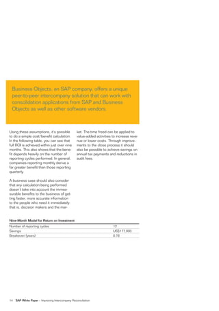 Business Objects, an SAP company, offers a unique
 peer-to-peer intercompany solution that can work with
 consolidation applications from SAP and Business
 Objects as well as other software vendors.



Using these assumptions, it’s possible            ket. The time freed can be applied to
to do a simple cost/benefit calculation.          value-added activities to increase reve-
In the following table, you can see that          nue or lower costs. Through improve-
full ROI is achieved within just over nine        ments to the close process it should
months. This also shows that the bene-            also be possible to achieve savings on
fit depends heavily on the number of              annual tax payments and reductions in
reporting cycles performed. In general,           audit fees.
companies reporting monthly derive a
far greater benefit than those reporting
quarterly.

A business case should also consider
that any calculation being performed
doesn’t take into account the immea-
surable benefits to the business of get-
ting faster, more accurate information
to the people who need it immediately:
that is, decision makers and the mar-


Nine-Month Model for Return on Investment
Number of reporting cycles                                               12
Savings                                                                  US$177,000
Breakeven (years)                                                        0.76




14   SAP White Paper – Improving Intercompany Reconciliation
 