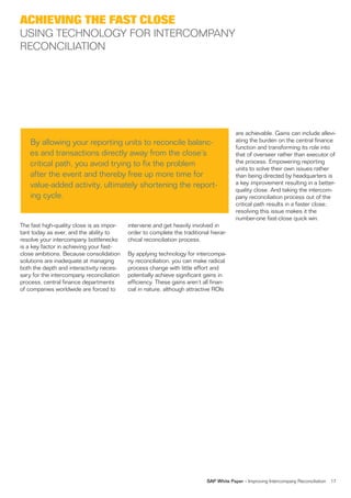 ACHIEVING THE FAST CLOSE
USING TECHNOLOGY FOR INTERCOMPANY
RECONCILIATION




                                                                                        are achievable. Gains can include allevi-
    By allowing your reporting units to reconcile balanc-                               ating the burden on the central finance
                                                                                        function and transforming its role into
    es and transactions directly away from the close’s                                  that of overseer rather than executor of
    critical path, you avoid trying to fix the problem                                  the process. Empowering reporting
                                                                                        units to solve their own issues rather
    after the event and thereby free up more time for                                   than being directed by headquarters is
    value-added activity, ultimately shortening the report-                             a key improvement resulting in a better-
                                                                                        quality close. And taking the intercom-
    ing cycle.                                                                          pany reconciliation process out of the
                                                                                        critical path results in a faster close;
                                                                                        resolving this issue makes it the
                                                                                        number-one fast-close quick win.
The fast high-quality close is as impor-   intervene and get heavily involved in
tant today as ever, and the ability to     order to complete the traditional hierar-
resolve your intercompany bottlenecks      chical reconciliation process.
is a key factor in achieving your fast-
close ambitions. Because consolidation     By applying technology for intercompa-
solutions are inadequate at managing       ny reconciliation, you can make radical
both the depth and interactivity neces-    process change with little effort and
sary for the intercompany reconciliation   potentially achieve significant gains in
process, central finance departments       efficiency. These gains aren’t all finan-
of companies worldwide are forced to       cial in nature, although attractive ROIs




                                                                           SAP White Paper – Improving Intercompany Reconciliation   17
 