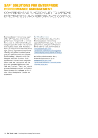 SAP® SOLUTIONS FOR ENTERPRISE
PERFORMANCE MANAGEMENT
COMPREHENSIVE FUNCTIONALITY TO IMPROVE
EFFECTIVENESS AND PERFORMANCE CONTROL




BusinessObjects Intercompany is part              For More Information
of the SAP® solutions for enterprise              For more information about how the
performance management – a compre-                BusinessObjects Intercompany
hensive set of solutions that help your           application can improve your financial
company capitalize on the value of your           performance, call your SAP represen-
existing data assets. With these solu-            tative today or visit us on the Web at
tions, your organization becomes more             www.sap.com/solutions
agile, gaining organizational alignment,          /enterprise-performance-management
visibility, and greater confidence that           /intercompany-reconciliation/index.epx.
give you optimal control and competi-
tive advantage. These solutions can               For additional information about
integrate with SAP Business Suite                 financial consolidation, go to
applications; SAP solutions for gover-            www.sap.com/solutions
nance, risk, and compliance; and the              /enterprise-performance-management
business intelligence platform from               /fincons/index.epx.
SAP and Business Objects. As a result
you can maximize business profitability,
manage risk and compliance, and opti-
mize corporate systems, people, and
processes.




18   SAP White Paper – Improving Intercompany Reconciliation
 