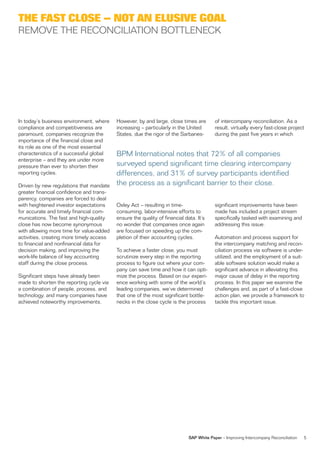 THE FAST CLOSE – NOT AN ELUSIVE GOAL
REMOVE THE RECONCILIATION BOTTLENECK




In today’s business environment, where    However, by and large, close times are         of intercompany reconciliation. As a
compliance and competitiveness are        increasing – particularly in the United        result, virtually every fast-close project
paramount, companies recognize the        States, due the rigor of the Sarbanes-         during the past five years in which
importance of the financial close and
its role as one of the most essential
characteristics of a successful global    BPM International notes that 72% of all companies
enterprise – and they are under more
pressure than ever to shorten their       surveyed spend significant time clearing intercompany
reporting cycles.                         differences, and 31% of survey participants identified
Driven by new regulations that mandate    the process as a significant barrier to their close.
greater financial confidence and trans-
parency, companies are forced to deal
with heightened investor expectations     Oxley Act – resulting in time-                 significant improvements have been
for accurate and timely financial com-    consuming, labor-intensive efforts to          made has included a project stream
munications. The fast and high-quality    ensure the quality of financial data. It’s     specifically tasked with examining and
close has now become synonymous           no wonder that companies once again            addressing this issue.
with allowing more time for value-added   are focused on speeding up the com-
activities, creating more timely access   pletion of their accounting cycles.            Automation and process support for
to financial and nonfinancial data for                                                   the intercompany matching and recon-
decision making, and improving the        To achieve a faster close, you must            ciliation process via software is under-
work-life balance of key accounting       scrutinize every step in the reporting         utilized, and the employment of a suit-
staff during the close process.           process to figure out where your com-          able software solution would make a
                                          pany can save time and how it can opti-        significant advance in alleviating this
Significant steps have already been       mize the process. Based on our experi-         major cause of delay in the reporting
made to shorten the reporting cycle via   ence working with some of the world’s          process. In this paper we examine the
a combination of people, process, and     leading companies, we’ve determined            challenges and, as part of a fast-close
technology, and many companies have       that one of the most significant bottle-       action plan, we provide a framework to
achieved noteworthy improvements.         necks in the close cycle is the process        tackle this important issue.




                                                                            SAP White Paper – Improving Intercompany Reconciliation   5
 