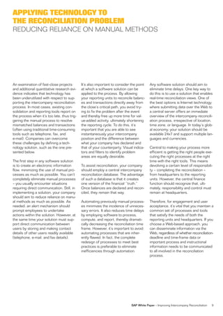 APPLYING TECHNOLOGY TO
THE RECONCILIATION PROBLEM
REDUCING RELIANCE ON MANUAL METHODS




An examination of fast-close projects        It’s also important to consider the point    Any software solution should aim to
and additional quantitative research evi-    at which a software solution can be          eliminate time delays. One key way to
dence indicates that technology has          applied to the process. By allowing          do this is to use a solution that enables
been underutilized with respect to sup-      your reporting units to reconcile balanc-    real-time reconciliation views. One of
porting the intercompany reconciliation      es and transactions directly away from       the best options is Internet technology,
process. In most cases, existing con-        the close’s critical path, you avoid try-    where submitting data over the Web to
solidation and reporting tools report on     ing to fix the problem after the event       a central server offers an immediate
the process when it’s too late, thus trig-   and thereby free up more time for val-       overview of the intercompany reconcili-
gering the manual process to resolve         ue-added activity, ultimately shortening     ation process, irrespective of location,
mismatched balances and transactions         the reporting cycle. To do this, it’s        time zone, or language. In today’s glob-
(often using traditional time-consuming      important that you are able to see           al economy, your solution should be
tools such as telephone, fax, and            instantaneously your intercompany            available 24x7 and support multiple lan-
e-mail). Companies can overcome              position and the difference between          guages and currencies.
these challenges by defining a tech-         what your company has declared and
nology solution, such as the one pre-        that of your counterparty. Visual indica-    Central to making your process more
sented below.                                tors and filters to identify problem         efficient is getting the right people exe-
                                             areas are equally desirable.                 cuting the right processes at the right
The first step in any software solution                                                   time with the right tools. This means
is to create an electronic information       To assist reconciliation, your company       devolving a certain level of responsibili-
flow, minimizing the use of manual pro-      should employ a central intercompany         ty – completing the reconciliation –
cesses as much as possible. You can’t        reconciliation database. The advantage       from headquarters to the reporting
completely eliminate manual processes        of such a database is that it creates        units. However, the central finance
– you usually encounter situations           one version of the financial “truth.”        function should recognize that, ulti-
requiring direct communication. Still, in    Once balances are declared and recon-        mately, responsibility and control must
implementing a solution, your company        ciled, they remain that way.                 remain at headquarters.
should aim to reduce reliance on manu-
al methods as much as possible. As           Automating previously manual process-        Therefore, for engagement and user
needed, an alert mechanism should            es minimizes the incidence of unneces-       acceptance, it’s vital that you maintain a
prompt employees to undertake                sary errors. It also reduces time delays     common set of processes and tools
actions within the solution. However, at     by employing software to process,            that satisfy the needs of both the
the same time your solution must sup-        compute, and report, thereby dramati-        reporting units and headquarters. If you
port direct communication between            cally decreasing the reconciliation time     choose a Web-based approach, you
users by storing and making contact          frame. However, it’s important to avoid      can disseminate information via the
details of other users readily available     automating processes that are inher-         Web, regardless of whether reconciliation-
(telephone, e-mail, and fax details).        ently flawed. In fact, the complete          deadline and time-frame data or
                                             redesign of processes to meet best           important process and instructional
                                             practices is preferable to eliminate         information needs to be communicated
                                             inefficiencies through automation.           to all involved in the reconciliation
                                                                                          process.




                                                                             SAP White Paper – Improving Intercompany Reconciliation   9
 
