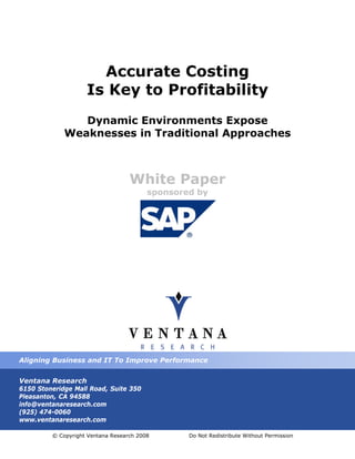 Accurate Costing
                    Is Key to Profitability
                Dynamic Environments Expose
             Weaknesses in Traditional Approaches



                                   White Paper
                                         sponsored by




Aligning Business and IT To Improve Performance


Ventana Research
6150 Stoneridge Mall Road, Suite 350
Pleasanton, CA 94588
info@ventanaresearch.com
(925) 474-0060
www.ventanaresearch.com

         © Copyright Ventana Research 2008       Do Not Redistribute Without Permission
 
