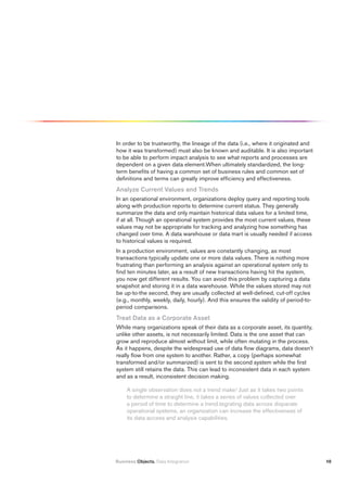 In order to be trustworthy, the lineage of the data (i.e., where it originated and
how it was transformed) must also be known and auditable. It is also important
to be able to perform impact analysis to see what reports and processes are
dependent on a given data element.When ultimately standardized, the long-
term benefits of having a common set of business rules and common set of
definitions and terms can greatly improve efficiency and effectiveness.
Analyze Current values and trends
In an operational environment, organizations deploy query and reporting tools
along with production reports to determine current status. They generally
summarize the data and only maintain historical data values for a limited time,
if at all. Though an operational system provides the most current values, these
values may not be appropriate for tracking and analyzing how something has
changed over time. A data warehouse or data mart is usually needed if access
to historical values is required.
In a production environment, values are constantly changing, as most
transactions typically update one or more data values. There is nothing more
frustrating than performing an analysis against an operational system only to
find ten minutes later, as a result of new transactions having hit the system,
you now get different results. You can avoid this problem by capturing a data
snapshot and storing it in a data warehouse. While the values stored may not
be up-to-the second, they are usually collected at well-defined, cut-off cycles
(e.g., monthly, weekly, daily, hourly). And this ensures the validity of period-to-
period comparisons.
treat Data as a Corporate Asset
While many organizations speak of their data as a corporate asset, its quantity,
unlike other assets, is not necessarily limited. Data is the one asset that can
grow and reproduce almost without limit, while often mutating in the process.
As it happens, despite the widespread use of data flow diagrams, data doesn’t
really flow from one system to another. Rather, a copy (perhaps somewhat
transformed and/or summarized) is sent to the second system while the first
system still retains the data. This can lead to inconsistent data in each system
and as a result, inconsistent decision making.

     A single observation does not a trend make! Just as it takes two points
     to determine a straight line, it takes a series of values collected over
     a period of time to determine a trend.tegrating data across disparate
     operational systems, an organization can increase the effectiveness of
     its data access and analysis capabilities.




Business Objects. Data Integration                                                    10
 