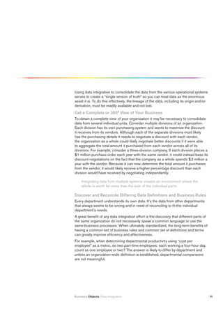 Using data integration to consolidate the data from the various operational systems
serves to create a “single version of truth” so you can treat data as the enormous
asset it is. To do this effectively, the lineage of the data, including its origin and/or
derivation, must be readily available and not lost.
Get a Complete or 360° view of your Business
To obtain a complete view of your organization it may be necessary to consolidate
data from several individual units. Consider multiple divisions of an organization.
Each division has its own purchasing system and wants to maximize the discount
it receives from its vendors. Although each of the separate divisions most likely
has the purchasing details it needs to negotiate a discount with each vendor,
the organization as a whole could likely negotiate better discounts if it were able
to aggregate the total amount it purchased from each vendor across all of its
divisions. For example, consider a three-division company. If each division places a
$1 million purchase order each year with the same vendor, it could instead base its
discount negotiations on the fact that the company as a whole spends $3 million a
year with the vendor. Because it can now determine the total amount it purchases
from the vendor, it would likely receive a higher percentage discount than each
division would have received by negotiating independently.

     Integrating data from multiple systems creates an environment where the
     whole is worth far more than the sum of the individual parts.

Discover and reconcile Differing Data Definitions and Business rules
Every department understands its own data. It’s the data from other departments
that always seems to be wrong and in need of reconciling to fit the individual
department’s needs.
A great benefit of any data integration effort is the discovery that different parts of
the same organization do not necessarily speak a common language or use the
same business processes. When ultimately standardized, the long-term benefits of
having a common set of business rules and common set of definitions and terms
can greatly improve efficiency and effectiveness.
For example, when determining departmental productivity using “cost per
employee” as a metric, do two part-time employees, each working a four-hour day,
count as one employee or two? The answer is likely to differ by department and
unless an organization-wide definition is established, departmental comparisons
are not meaningful.




Business Objects. Data Integration                                                          11
 