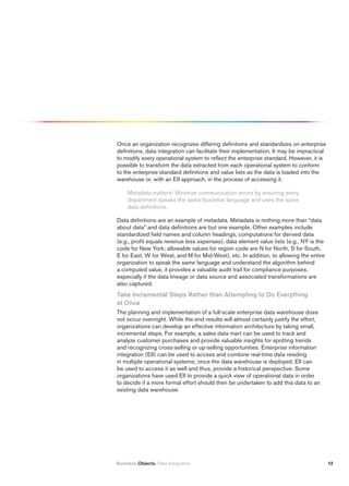 Once an organization recognizes differing definitions and standardizes on enterprise
definitions, data integration can facilitate their implementation. It may be impractical
to modify every operational system to reflect the enterprise standard. However, it is
possible to transform the data extracted from each operational system to conform
to the enterprise standard definitions and value lists as the data is loaded into the
warehouse or, with an EII approach, in the process of accessing it.

     Metadata matters! Minimize communication errors by ensuring every
     department speaks the same business language and uses the same
     data definitions.

Data definitions are an example of metadata. Metadata is nothing more than “data
about data” and data definitions are but one example. Other examples include
standardized field names and column headings, computations for derived data
(e.g., profit equals revenue less expenses), data element value lists (e.g., NY is the
code for New York; allowable values for region code are N for North, S for South,
E for East, W for West, and M for Mid-West), etc. In addition, to allowing the entire
organization to speak the same language and understand the algorithm behind
a computed value, it provides a valuable audit trail for compliance purposes,
especially if the data lineage or data source and associated transformations are
also captured.
take incremental Steps rather than Attempting to Do Everything
at Once
The planning and implementation of a full-scale enterprise data warehouse does
not occur overnight. While the end results will almost certainly justify the effort,
organizations can develop an effective information architecture by taking small,
incremental steps. For example, a sales data mart can be used to track and
analyze customer purchases and provide valuable insights for spotting trends
and recognizing cross-selling or up-selling opportunities. Enterprise information
integration (EII) can be used to access and combine real-time data residing
in multiple operational systems; once the data warehouse is deployed, EII can
be used to access it as well and thus, provide a historical perspective. Some
organizations have used EII to provide a quick view of operational data in order
to decide if a more formal effort should then be undertaken to add this data to an
existing data warehouse.




Business Objects. Data Integration                                                         12
 