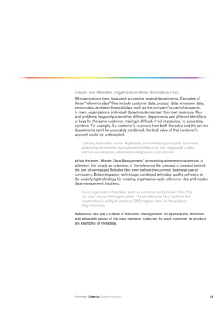 Create and maintain Organization-Wide reference files
All organizations have data used across the several departments. Examples of
these “reference data” files include customer data, product data, employee data,
vendor data, and even financial data such as the company’s chart-of-accounts.
In many organizations. individual departments maintain their own reference files
and problems frequently arise when different departments use different identifiers
or keys for the same customer, making it difficult, if not impossible, to accurately
combine. For example, if a customer’s revenues from both the sales and the service
departments can’t be accurately combined, the total value of that customer’s
account would be understated.

     Don’t try to boil the ocean. A phased, incremental approach to an overall
     enterprise information management architecture can begin with a data
     mart or an enterprise information integration (EII) solution.

While the term “Master Data Management” is receiving a tremendous amount of
attention, it is simply an extension of the reference file concept, a concept behind
the use of centralized Rolodex files even before the common business use of
computers. Data integration technology, combined with data quality software, is
the underlying technology for creating organization-wide reference files and master
data management solutions.

     Every organization has data, such as customer and product files, that
     are used across the organization. These reference files facilitate the
     organization’s ability to create a “360 degree view” of the subject
     they reference.

Reference files are a subset of metadata management; for example the definition
and allowable values of the data elements collected for each customer or product
are examples of metadata.




Business Objects. Data Integration                                                     13
 