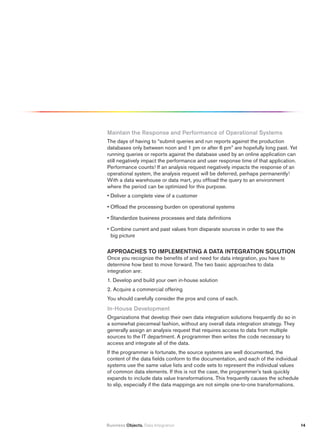 maintain the response and performance of Operational Systems
The days of having to “submit queries and run reports against the production
databases only between noon and 1 pm or after 6 pm” are hopefully long past. Yet
running queries or reports against the database used by an online application can
still negatively impact the performance and user response time of that application.
Performance counts! If an analysis request negatively impacts the response of an
operational system, the analysis request will be deferred, perhaps permanently!
With a data warehouse or data mart, you offload the query to an environment
where the period can be optimized for this purpose.
• Deliver a complete view of a customer

• Offload the processing burden on operational systems

• Standardize business processes and data definitions

• Combine current and past values from disparate sources in order to see the
  big picture

ApprOAChES tO impLEmENtiNG A DAtA iNtEGrAtiON SOLutiON
Once you recognize the benefits of and need for data integration, you have to
determine how best to move forward. The two basic approaches to data
integration are:
1. Develop and build your own in-house solution
2. Acquire a commercial offering
You should carefully consider the pros and cons of each.
in-house Development
Organizations that develop their own data integration solutions frequently do so in
a somewhat piecemeal fashion, without any overall data integration strategy. They
generally assign an analysis request that requires access to data from multiple
sources to the IT department. A programmer then writes the code necessary to
access and integrate all of the data.
If the programmer is fortunate, the source systems are well documented, the
content of the data fields conform to the documentation, and each of the individual
systems use the same value lists and code sets to represent the individual values
of common data elements. If this is not the case, the programmer’s task quickly
expands to include data value transformations. This frequently causes the schedule
to slip, especially if the data mappings are not simple one-to-one transformations.




Business Objects. Data Integration                                                    14
 