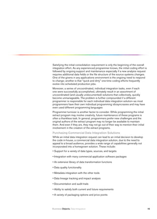 Satisfying the initial consolidation requirement is only the beginning of the overall
integration effort. As any experienced programmer knows, the initial coding effort is
followed by ongoing support and maintenance especially if a new analysis request
requires additional data fields or the file structure of the source systems changes.
One of the givens in any applications environment is the ongoing need to respond
to change; another is that “quick and dirty” one-time coding efforts frequently
evolve into scheduled production jobs.
Moreover, a series of uncoordinated, individual integration tasks, even if each
one were successfully accomplished, ultimately result in an assortment of
uncoordinated (and usually undocumented) solutions that collectively, quickly
become unmanageable. The problem is further compounded if a different
programmer is responsible for each individual data integration solution—as most
programmers have their own individual programming idiosyncrasies and may have
even used different programming languages
Programmer turnover is another factor to consider. While programming the initial
extract program may involve creativity, future maintenance of these programs is
often a thankless task. In general, programmers prefer new challenges and the
original authors of the extract program may no longer be available to maintain
them. And even if they are, they may not go out of their way to mention their initial
involvement in the creation of the extract programs.
purchasing Commercial Data integration Solutions
While an initial data integration request can lead to an initial decision to develop
the code in-house, a commercial data integration solution, due to the need to
appeal to a broad audience, provides a wide range of capabilities generally not
incorporated into a homegrown solution. These include:
• Support for a variety of data types, sources, and targets

• Integration with many commercial application software packages

• An extensive library of data transformation functions

• Data quality functionality

• Metadata integration with the other tools

• Data lineage tracking and impact analysis

• Documentation and audit trails

• Ability to satisfy both current and future requirements

• A variety of packaging options and price points




Business Objects. Data Integration                                                      15
 