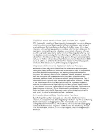 Support for a Wide variety of Data types, Sources, and targets
With the possible exception of data integration tools available from some database
vendors, most commercial data integration software populates a wide variety of
target databases. Some database vendors have limited the scope of their data
integration software to only populate, or work best with, their own databases. Any
organization contemplating using a database vendor’s data integration offerings
should recognize the potential for platform lock-in. Data integration offerings from
non-database vendors usually offer more flexibility and will likely not constrain the
future choice of databases and/or operating systems. Many are also designed to
work, out-of-the-box, with a wide variety of data types, not just those that are SQL-
based. In addition to relational structures, these include mainframe legacy data
structures, XML data structures, and message queuing systems.
integration with Commercial Application Software packages
A commercial data integration solution that can work directly with third-party
packaged software applications minimizes, or even avoids, many of the problems
associated with continually modifying and retesting homegrown integration
programs. This retesting of an in-house developed solution is required whenever
there are changes to the packaged application software. Commercial data
integration solutions usually do this as part of their normal maintenance. Even if
your organization is currently using homegrown applications software, it is likely
to use enterprise application software sometime in the future as it grows and
expands. A good commercial data integration software offering should be able
to integrate data from these packaged applications and facilitate the population a
data warehouse or data mart. Some data integration vendors also offer easy-to-
deploy yet highly customizable data marts, designed to quickly integrate with a
wide variety of enterprise application software packages.
An Extensive Library of Data transformation functions
By including a library of pre-packaged, but extensible, data transformation
functions, leading commercial data integration products are capable of performing
data transformations and aggregations. This minimizes the need for custom
coding and code maintenance. A robust offering will have interactive debugging
facilities that allow the data integration staff to monitor the data flowing through
each transformation, establish conditional breakpoints, and view and profile live
data flows.




Business Objects. Data Integration                                                      16
 