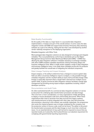 Data Quality functionality
As the quality of the data is a major factor in a successful data integration
implementation, it needs to be part of the overall solution. In some cases the data
integration vendor will OEM and support best-of-breed, third-party data cleansing
software as a part of its offering, making the fact that it was developed by another
vendor relatively transparent to the deploying organization.
Metadata Integration with Other Tools
Most packaged data integration solutions are also designed to leverage and integrate
metadata. This is accomplished by conforming to standards such as the Object
Management Group Common Data Warehouse Metamodel (OMG – CWM) thus
allowing the data integration software’s metadata repository to exchange metadata
with other CWM-compliant metadata repositories used by third-party design and
business intelligence tools. When a single vendor supplies a range of data integration
and business intelligence tools, it can easily share metadata across all of its products
and greatly facilitate the overall ease of integrating the individual components.
Data Lineage tracking and impact Analysis
Impact analysis, or the ability to determine how a change to a source system data
field can affect a business intelligence report or analysis, is only possible through
metadata integration and the resultant ability to track end-to-end data lineage. Data
lineage is especially important when a target field is derived from multiple source
system fields. A good commercial data integration solution facilitates change data
management by providing strong impact analysis capabilities including “what-if”
developer scenarios.
Documentation and Audit trails
An often-overlooked benefit of a commercial data integration solution is it serves
to document the underlying data transformation processes and data lineage.
This is far from a minor consideration, as many organizations initially attempting
to deploy in-house developed code have unfortunately discovered. When these
organizations later tried to ascertain how data sourced from legacy systems
was transformed prior to being integrated with other data, they discovered the
documentation, assuming it even existed, was woefully inadequate, the programmer
who wrote the original programs was no longer employed by the company, and
the production version of source code could not be found. The ability to document
the transformation processes and the data lineage is much more than a technical
issue, it is an essential element of any audit trail and is required to ensure that any
reported results are trustworthy. And trustworthiness is an absolute requirement for
complying with governmental reporting requirements.




Business Objects. Data Integration                                                         17
 